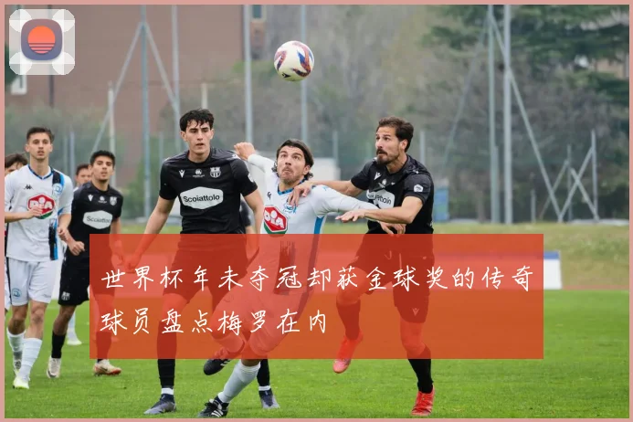 世界杯年未夺冠却获金球奖的传奇球员盘点梅罗在内