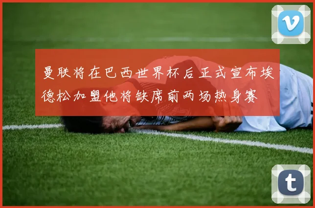 曼联将在巴西世界杯后正式宣布埃德松加盟他将缺席前两场热身赛
