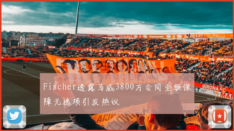 Fischer透露马威3800万合同全额保障无选项引发热议