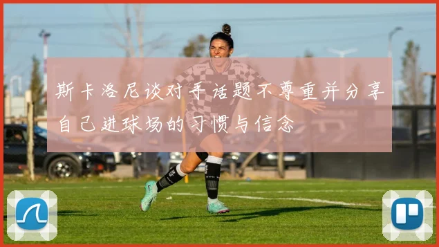 斯卡洛尼谈对手话题不尊重并分享自己进球场的习惯与信念