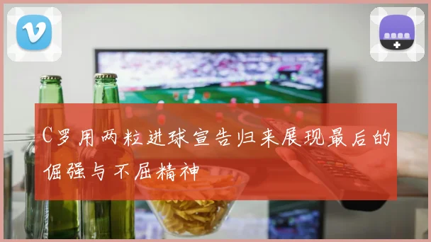 C罗用两粒进球宣告归来展现最后的倔强与不屈精神