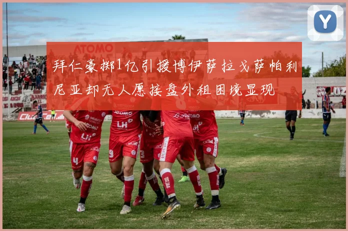 拜仁豪掷1亿引援博伊萨拉戈萨帕利尼亚却无人愿接盘外租困境显现