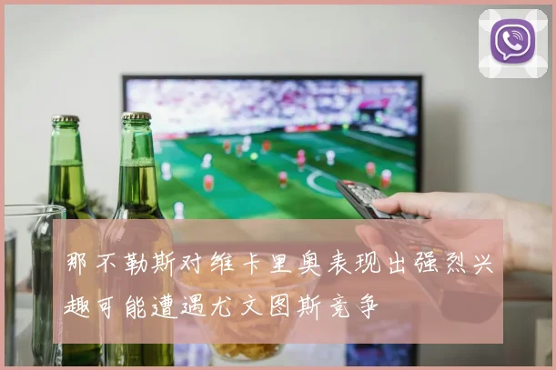 那不勒斯对维卡里奥表现出强烈兴趣可能遭遇尤文图斯竞争