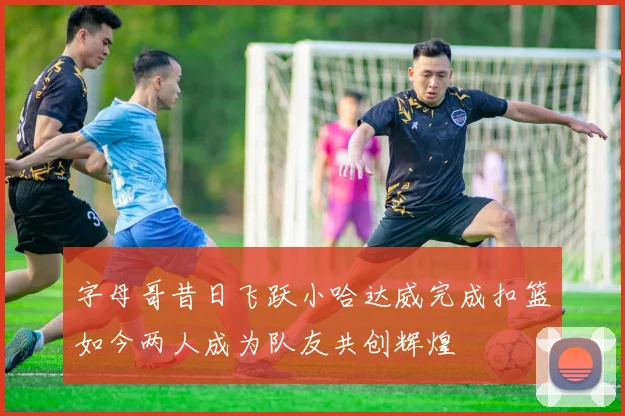 字母哥昔日飞跃小哈达威完成扣篮如今两人成为队友共创辉煌