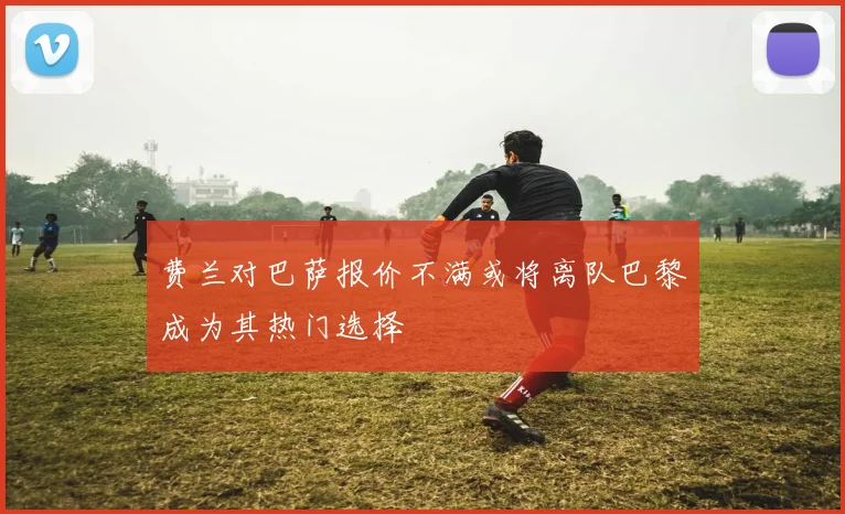 费兰对巴萨报价不满或将离队巴黎成为其热门选择
