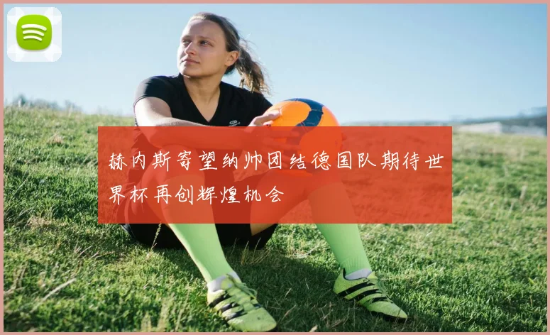 赫内斯寄望纳帅团结德国队期待世界杯再创辉煌机会