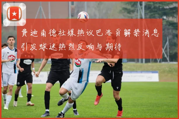 费迪南德社媒热议巴洛贡解禁消息引发球迷热烈反响与期待