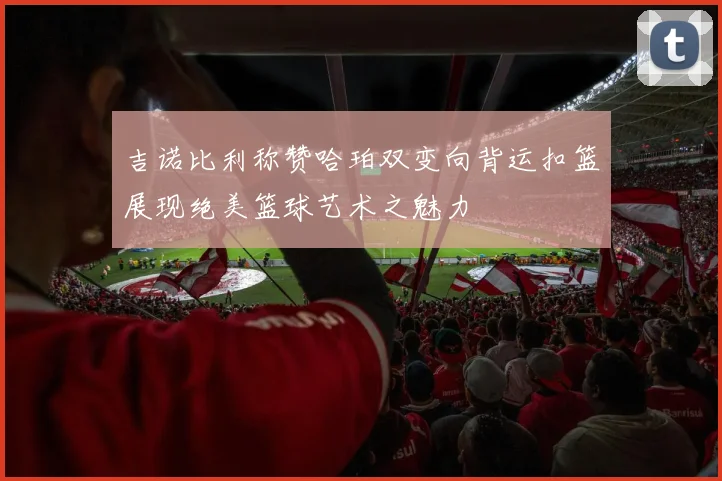 吉诺比利称赞哈珀双变向背运扣篮展现绝美篮球艺术之魅力