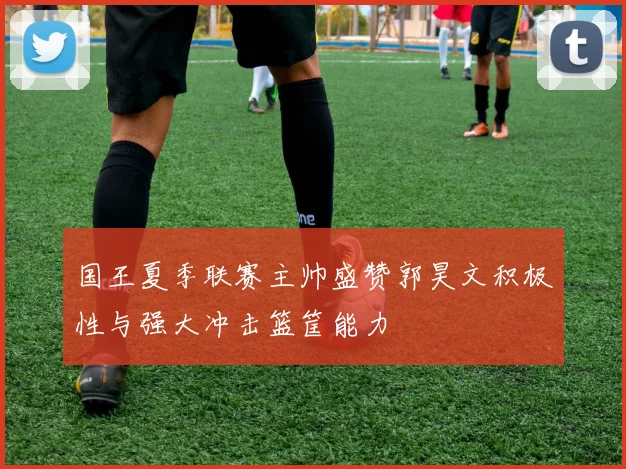 国王夏季联赛主帅盛赞郭昊文积极性与强大冲击篮筐能力