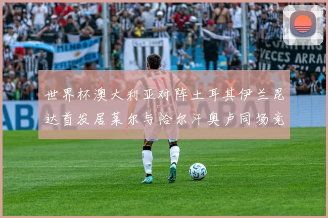 世界杯澳大利亚对阵土耳其伊兰昆达首发居莱尔与恰尔汗奥卢同场竞技