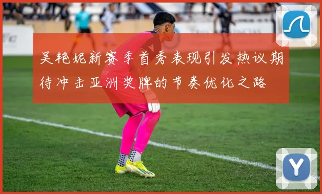 吴艳妮新赛季首秀表现引发热议期待冲击亚洲奖牌的节奏优化之路