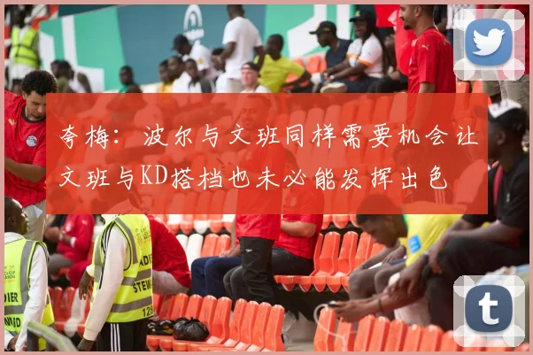 夸梅：波尔与文班同样需要机会让文班与KD搭档也未必能发挥出色
