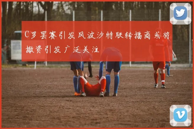 C罗罢赛引发风波沙特联转播商或将撤资引发广泛关注