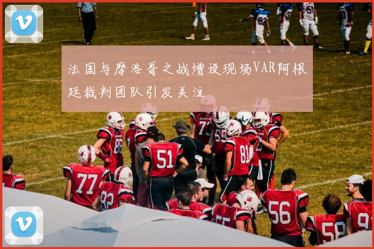 法国与摩洛哥之战增设现场VAR阿根廷裁判团队引发关注