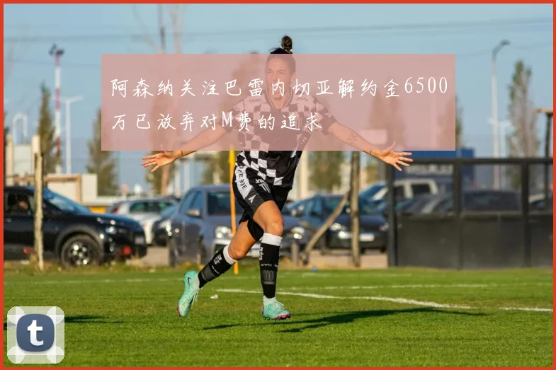 阿森纳关注巴雷内切亚解约金6500万已放弃对M费的追求