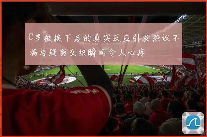 C罗被换下后的真实反应引发热议不满与疑惑交织瞬间令人心疼