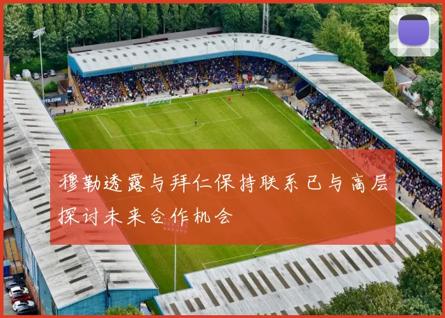 穆勒透露与拜仁保持联系已与高层探讨未来合作机会