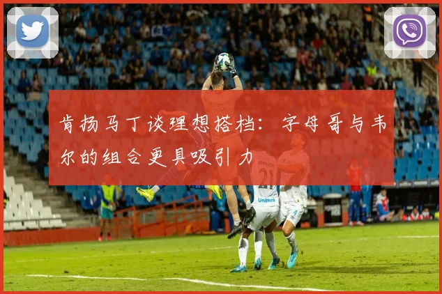 肯扬马丁谈理想搭档：字母哥与韦尔的组合更具吸引力