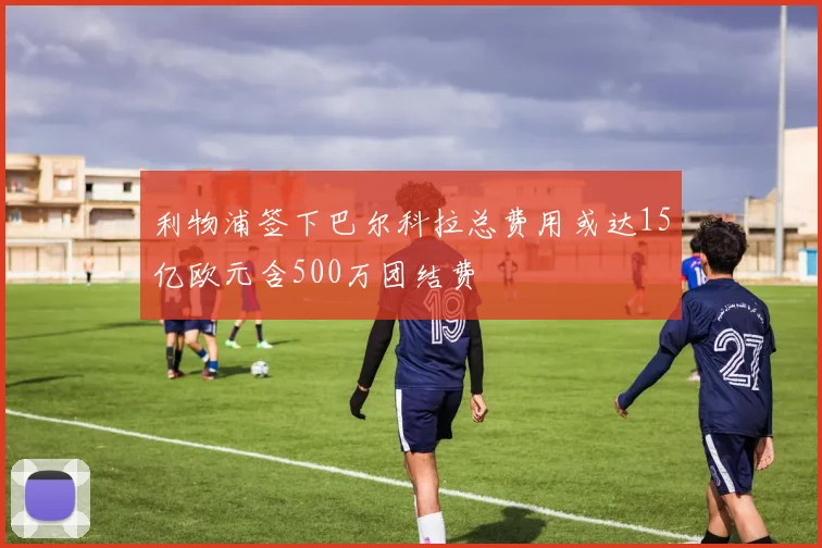 利物浦签下巴尔科拉总费用或达15亿欧元含500万团结费