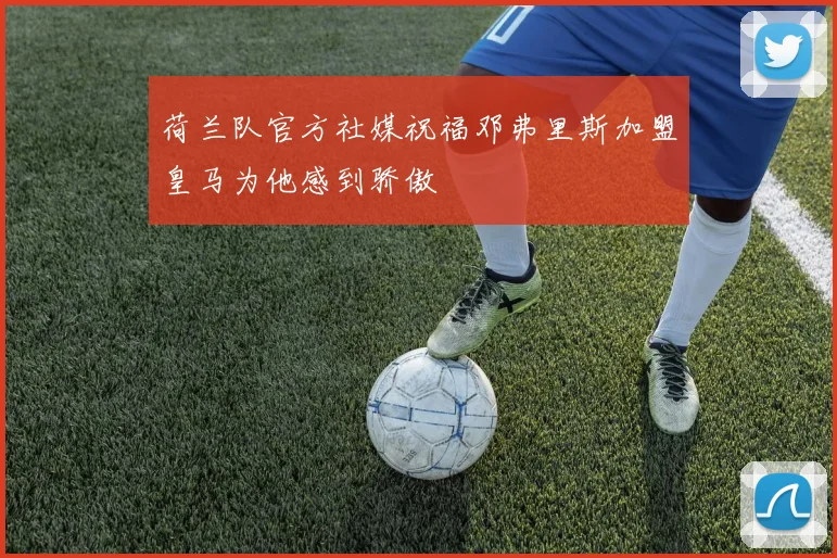 荷兰队官方社媒祝福邓弗里斯加盟皇马为他感到骄傲