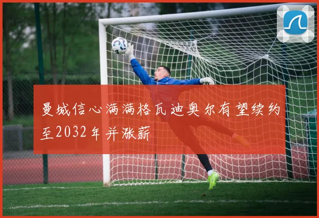 曼城信心满满格瓦迪奥尔有望续约至2032年并涨薪