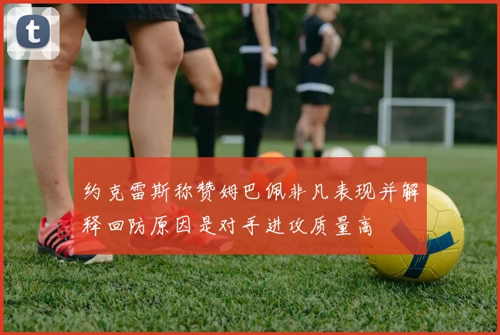 约克雷斯称赞姆巴佩非凡表现并解释回防原因是对手进攻质量高