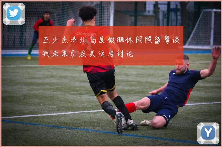 王少杰济州岛度假晒休闲照留粤谈判未果引发关注与讨论