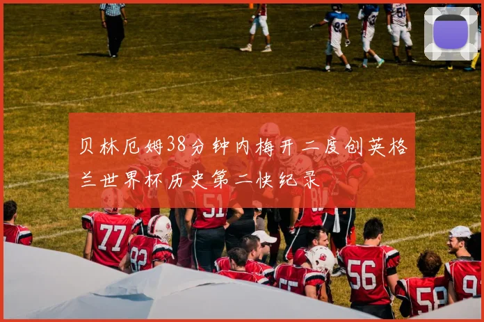 贝林厄姆38分钟内梅开二度创英格兰世界杯历史第二快纪录