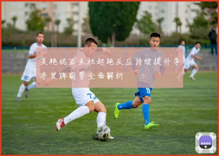 吴艳妮百米栏起跑反应持续提升争夺奖牌前景全面解析