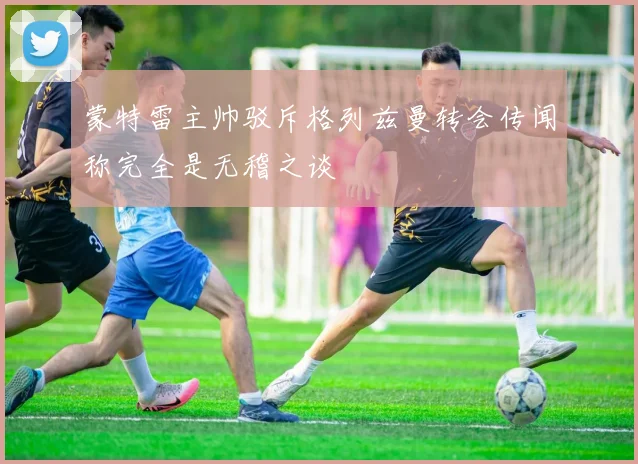 蒙特雷主帅驳斥格列兹曼转会传闻称完全是无稽之谈