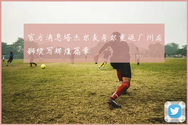 官方消息塔杰尔麦考尔重返广州龙狮续写辉煌篇章