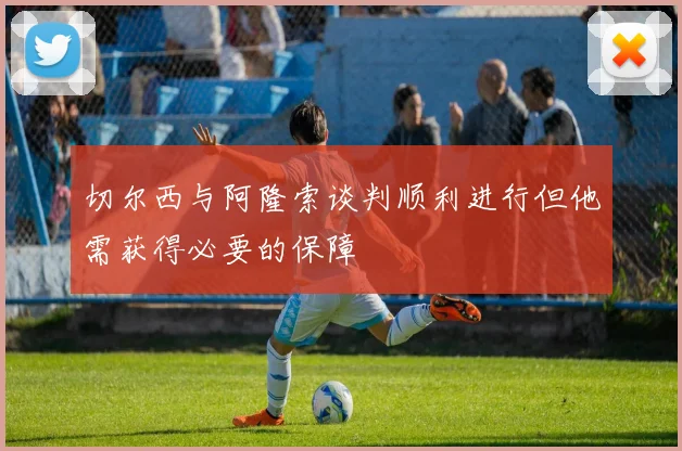 切尔西与阿隆索谈判顺利进行但他需获得必要的保障