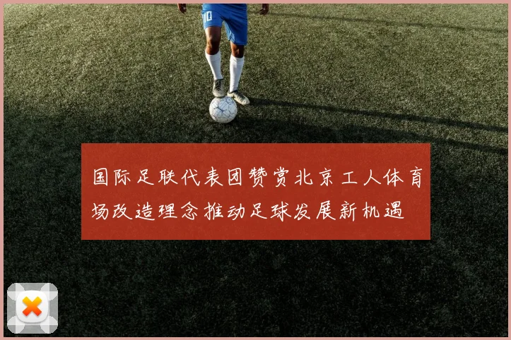 国际足联代表团赞赏北京工人体育场改造理念推动足球发展新机遇