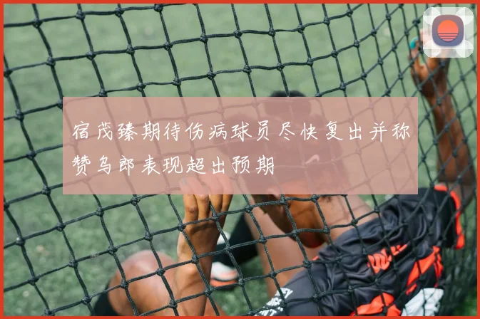宿茂臻期待伤病球员尽快复出并称赞乌郎表现超出预期