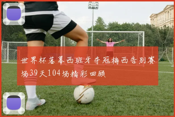 世界杯落幕西班牙夺冠梅西告别赛场39天104场精彩回顾
